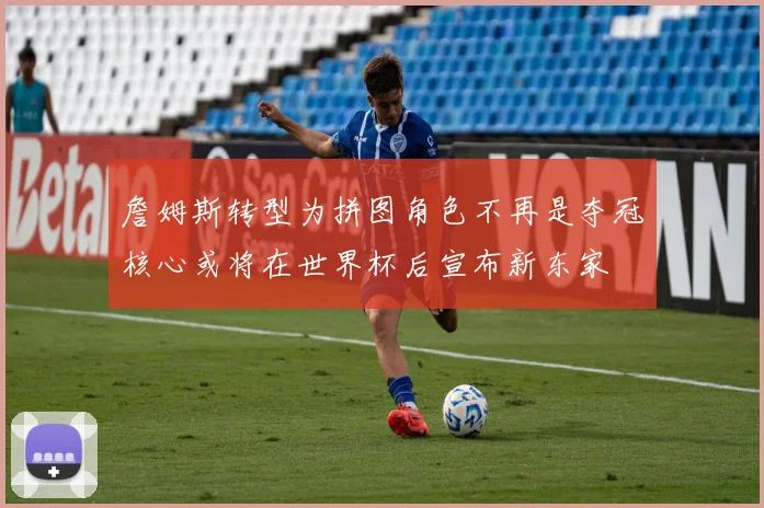 詹姆斯转型为拼图角色不再是夺冠核心或将在世界杯后宣布新东家