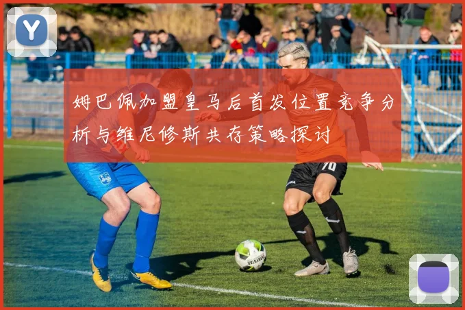 姆巴佩加盟皇马后首发位置竞争分析与维尼修斯共存策略探讨