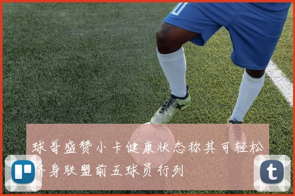 球哥盛赞小卡健康状态称其可轻松跻身联盟前五球员行列