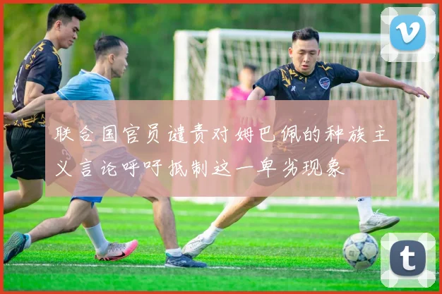 联合国官员谴责对姆巴佩的种族主义言论呼吁抵制这一卑劣现象