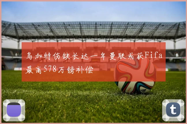 乌加特伤缺长达一年曼联或获Fifa最高578万镑补偿