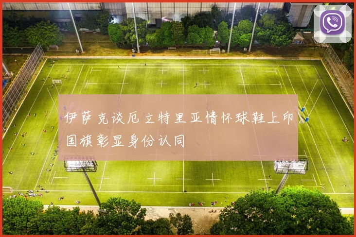 伊萨克谈厄立特里亚情怀球鞋上印国旗彰显身份认同