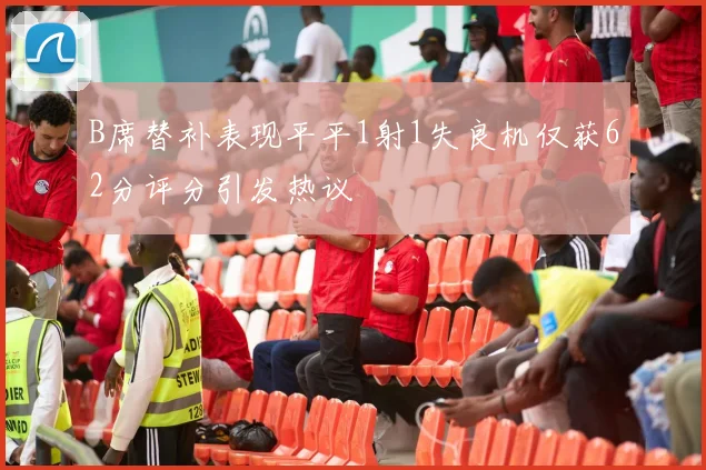 B席替补表现平平1射1失良机仅获62分评分引发热议