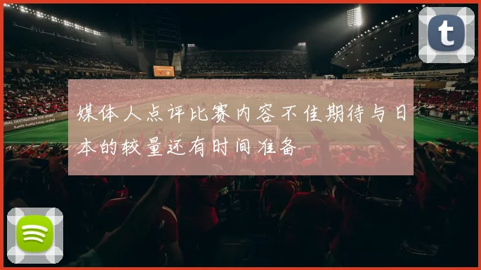 媒体人点评比赛内容不佳期待与日本的较量还有时间准备