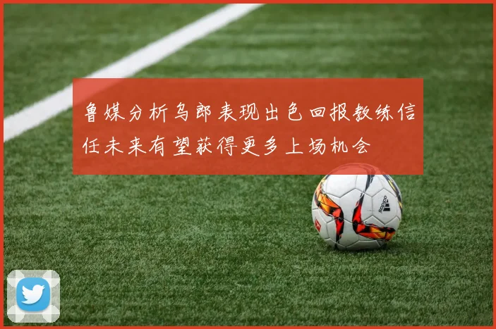 鲁媒分析乌郎表现出色回报教练信任未来有望获得更多上场机会