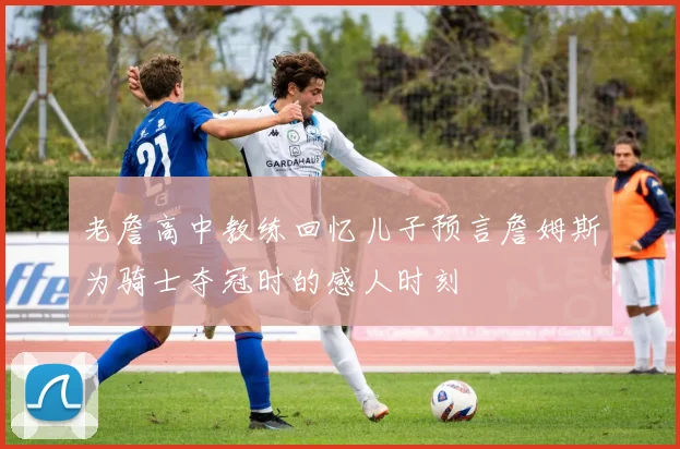 老詹高中教练回忆儿子预言詹姆斯为骑士夺冠时的感人时刻