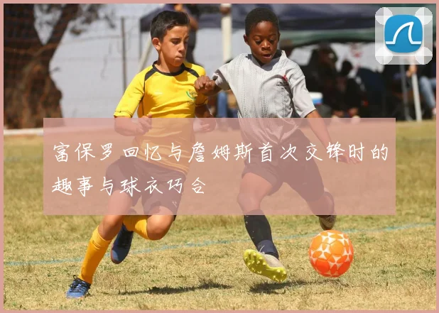 富保罗回忆与詹姆斯首次交锋时的趣事与球衣巧合