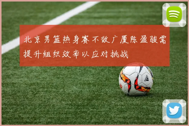 北京男篮热身赛不敌广厦陈盈骏需提升组织效率以应对挑战