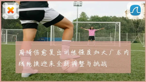 周琦伤愈复出训练强度加大广东内线轮换迎来全新调整与挑战