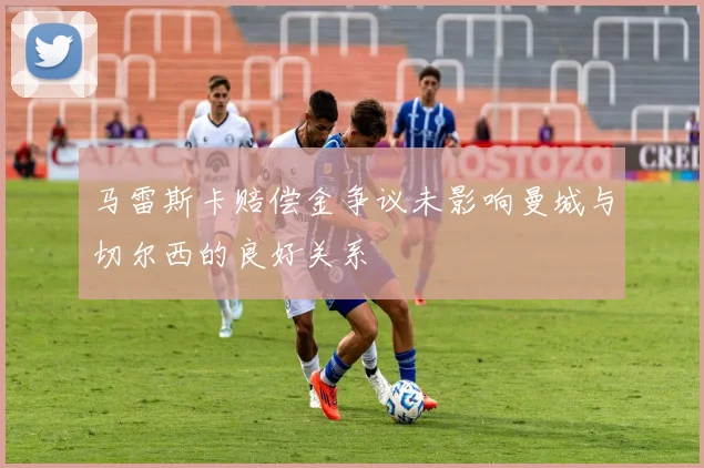 马雷斯卡赔偿金争议未影响曼城与切尔西的良好关系