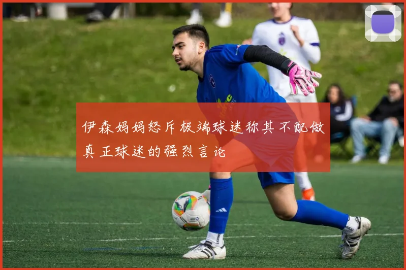 伊森妈妈怒斥极端球迷称其不配做真正球迷的强烈言论