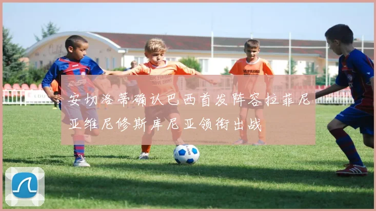 安切洛蒂确认巴西首发阵容拉菲尼亚维尼修斯库尼亚领衔出战