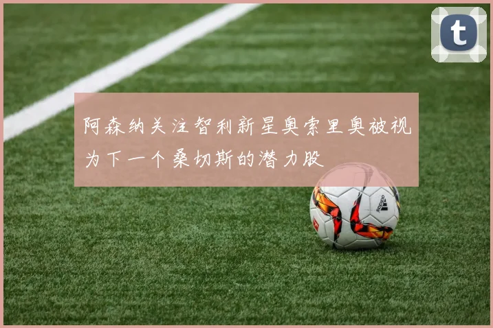 阿森纳关注智利新星奥索里奥被视为下一个桑切斯的潜力股