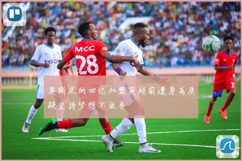 奥斯皮纳回忆加盟英超前遭身高质疑坚持梦想不放弃