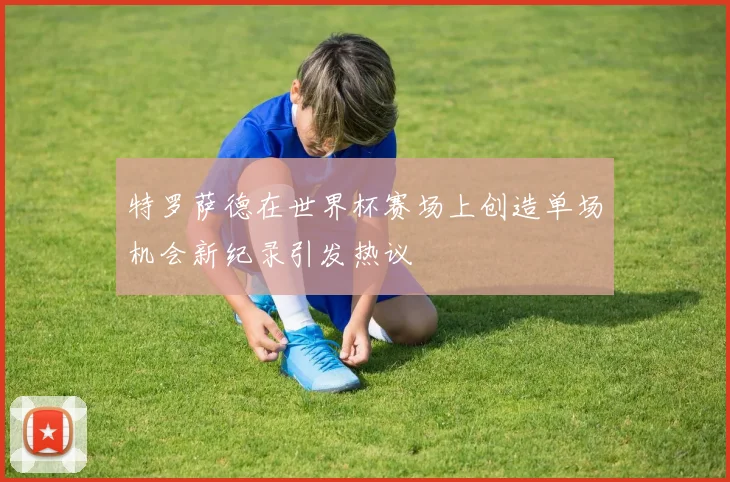 特罗萨德在世界杯赛场上创造单场机会新纪录引发热议