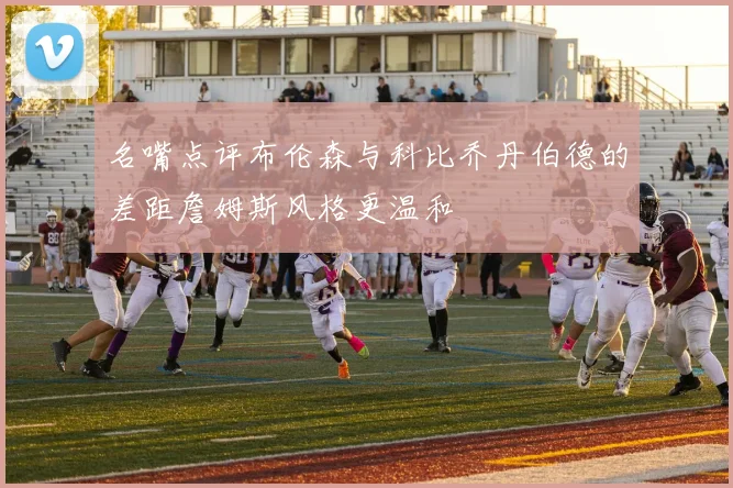名嘴点评布伦森与科比乔丹伯德的差距詹姆斯风格更温和