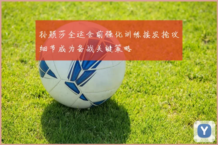 孙颖莎全运会前强化训练接发抢攻细节成为备战关键策略