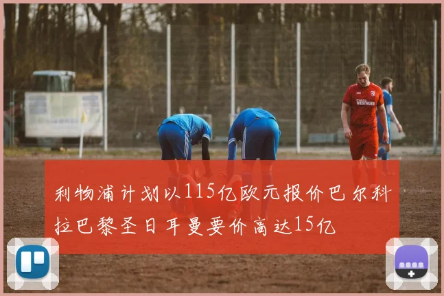 利物浦计划以115亿欧元报价巴尔科拉巴黎圣日耳曼要价高达15亿