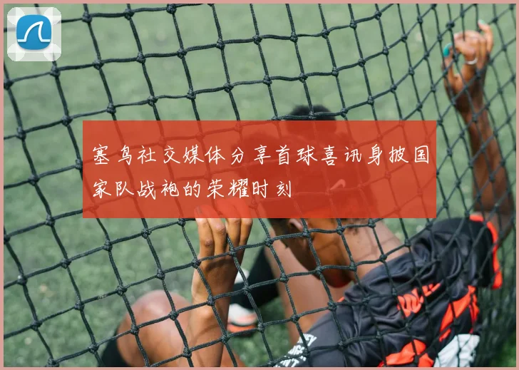 塞鸟社交媒体分享首球喜讯身披国家队战袍的荣耀时刻