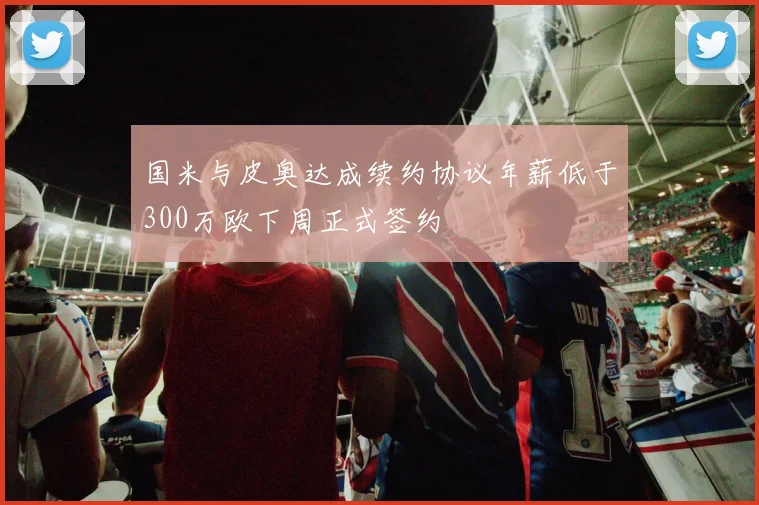 国米与皮奥达成续约协议年薪低于300万欧下周正式签约
