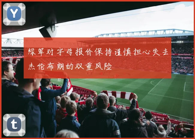 绿军对字母报价保持谨慎担心失去杰伦布朗的双重风险