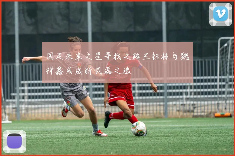 国足未来之星寻找之路王钰栋与魏祥鑫或成新武磊之选